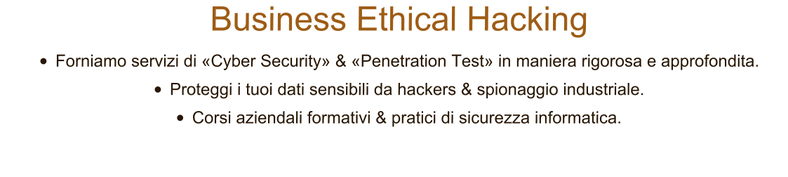 Business Ethical Hacking 	Forniamo servizi di Cyber Security & Penetration Test in maniera rigorosa e approfondita.  	Proteggi i tuoi dati sensibili da hackers & spionaggio industriale. 	Corsi aziendali formativi & pratici di sicurezza informatica.