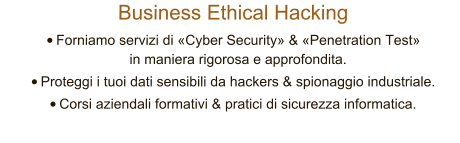 Business Ethical Hacking 	Forniamo servizi di Cyber Security & Penetration Test in maniera rigorosa e approfondita.  	Proteggi i tuoi dati sensibili da hackers & spionaggio industriale. 	Corsi aziendali formativi & pratici di sicurezza informatica.